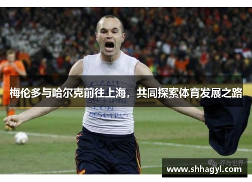 梅伦多与哈尔克前往上海，共同探索体育发展之路